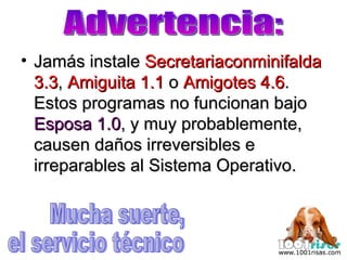Jamás instale  Secretariaconminifalda 3.3 ,  Amiguita 1.1  o  Amigotes 4.6 . Estos programas no funcionan bajo  Esposa 1.0 , y muy probablemente, causen daños irreversibles e irreparables al Sistema Operativo. Advertencia: Mucha suerte, el servicio técnico 