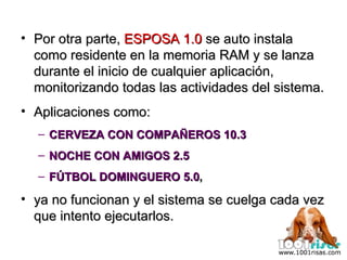 Por otra parte,  ESPOSA 1.0  se auto instala como residente en la memoria RAM y se lanza durante el inicio de cualquier aplicación, monitorizando todas las actividades del sistema. Aplicaciones como:  CERVEZA CON COMPAÑEROS 10.3 NOCHE CON AMIGOS 2.5 FÚTBOL DOMINGUERO 5.0 ,  ya no funcionan y el sistema se cuelga cada vez que intento ejecutarlos. 