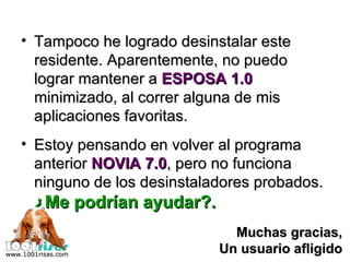 Tampoco he logrado desinstalar este residente. Aparentemente, no puedo lograr mantener a  ESPOSA 1.0  minimizado, al correr alguna de mis aplicaciones favoritas. Estoy pensando en volver al programa anterior  NOVIA 7.0 , pero no funciona ninguno de los desinstaladores probados. ¿Me podrían ayudar?. Muchas gracias, Un usuario afligido 