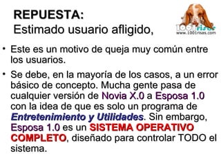 REPUESTA: Estimado usuario afligido, Este es un motivo de queja muy común entre los usuarios.  Se debe, en la mayoría de los casos, a un error básico de concepto. Mucha gente pasa de cualquier versión de  Novia X.0  a  Esposa 1.0  con la idea de que es solo un programa de  Entretenimiento y Utilidades . Sin embargo,  Esposa 1.0  es un  SISTEMA OPERATIVO COMPLETO , diseñado para controlar TODO el sistema. 