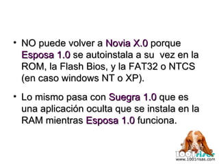 NO puede volver a  Novia X.0  porque  Esposa 1.0  se autoinstala a su  vez en la ROM, la Flash Bios, y la FAT32 o NTCS (en caso windows NT o XP). Lo mismo pasa con  Suegra 1.0  que es una aplicación oculta que se instala en la RAM mientras  Esposa 1.0  funciona. 