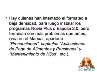 Hay quienes han intentado el formateo a baja densidad, para luego instalar los programas  Novia Plus  o  Esposa 2.0 , pero terminan con más problemas que antes, (vea en el Manual, apartado  "Precauciones", capítulos "Aplicaciones de Pago de Alimentos y Pensiones" y "Mantenimiento de Hijos “, etc.). 