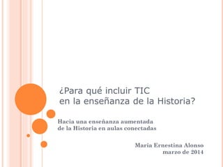¿Para qué incluir TIC
en la enseñanza de la Historia?
Hacia una enseñanza aumentada
de la Historia en aulas conectadas
María Ernestina Alonso
marzo de 2014
 
