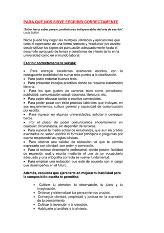 PARA QUÉ NOS SIRVE ESCRIBIR CORRECTAMENTE
‘Saber leer y saber pensar, preliminares indispensables del arte de escribir’.
Louis Buffon

Nadie puede hoy negar las múltiples utilidades y aplicaciones que
tiene el expresarse de una forma correcta y 'resolutiva' por escrito;
desde utilizar los signos de puntuación adecuadamente hasta el
desarrollo apropiado de temas y cuestiones de interés tanto en la
universidad como en el mundo laboral.
Escribir correctamente te servirá:

Para entregar excelentes exámenes escritos, con la
consiguiente posibilidad de sumar más puntos a la clasificación.
 Para poder redactar buenas tesis.
 Para presentar trabajos prácticos donde se requiera elaboración
literaria.
 Para los que gusten de carreras tales como periodismo,
publicidad, comunicación social, docencia, literatura, etc.
 Para poder elaborar cartas o escritos comerciales.
 Para poder pasar con éxito pruebas laborales que incluyan, en
sus requerimientos, cultura general y capacidad de comunicación
por escrito.
 Para ingresar en algunas universidades, solicitar y conseguir
becas.
 Por el placer de poder comunicarnos eficientemente en
cualquier circunstancia, sin depender de terceros.
 Para superar la media actual de estudiantes, que aun en grados
avanzados no saben escribir ni formular principios o preguntas por
escrito respetando las reglas básicas.
 Para obtener una calidad de redacción tal que te permita
expresarte con claridad, con orden y corrección.
 Para el exitoso desempeño profesional, donde poseer facilidad
de expresión oral y escrita mediante el uso de un vocabulario
adecuado y una ortografía correcta se vuelve fundamental.
 Para emplear una redacción que esté de acuerdo con el cargo
que desempeñes en el futuro.
Además, recuerda que ejercitarte en mejorar tu habilidad para
la composición escrita te permitirá:






Cultivar tu atención, tu observación, tu juicio y tu
imaginación.
Ordenar y sistematizar tus pensamientos propios.
Conseguir claridad, propiedad y justeza en la expresión
de tu pensamiento.
Cultivar la invención y la creación.
Habituarte al análisis y la síntesis.

 