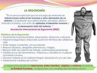 LA ERGONOMÍA
“Es la ciencia aplicada que se encarga de entender las
interacciones entre el ser humano y otros elementos de un
sistema; y la profesión que aplica teorías, principios, datos y
métodos al diseño, con el fin de optimizar el bienestar humano y
el desempeño total del sistema .”
Asociación Internacional de Ergonomía (2003)
La ergonomía estudia las relaciones entre hombre, objetos y entorno durante la
actividad humana, configurando una compleja red de interacciones.
Objetivos de la Ergonomía:
• Incrementar la productividad, desempeño, eficiencia y eficacia.
• Mejorar la Seguridad y Salud del usuario en términos de calidad de
vida.
• Evitar riesgos, incidentes, y/o accidentes.
• Reducir esfuerzos, desgastes prematuros y fatigas.
• Reducir ATEP (accidente de trabajo, enfermedad profesional).
• Facilitar el uso de herramientas, máquinas y utensilios en cualquier
actividad humana.
• Generar mejoras en la calidad integral, del producto y/o de vida
• Implementar medidas de control.
 