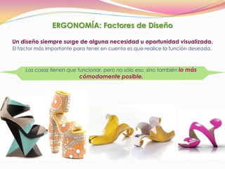 ERGONOMÍA: Factores de Diseño
Un diseño siempre surge de alguna necesidad u oportunidad visualizada.
El factor más importante para tener en cuenta es que realice la función deseada.
Las cosas tienen que funcionar, pero no sólo eso, sino también lo más
cómodamente posible.
 