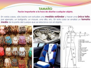 TAMAÑO
En varios casos, sólo basta con estudiar una medida estándar y hacer una única talla,
por ejemplo, un bolígrafo, un mouse, una silla, etc. En este caso se analiza un tamaño
medio de la parte del cuerpo que se relaciona con el objeto.
Factor importante a la hora de diseñar cualquier objeto.
 