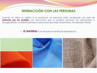 INTERACCIÓN CON LAS PERSONAS
Cuando se utiliza un objeto o un producto, las personas están recibiendo una serie de
estímulos por los sentidos. Las reacciones que se pueden provocar son placenteras o
desagradables. Al diseñar siempre se procurará que sean las primeras. Por ejemplo influirá:
 EL MATERIAL con el que se construya el producto.
 