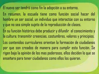 El nuevo ser tendrá como fin la adopción a su entorno.
En resumen, la escuela tiene como función social hacer del
hombre un ser social, un individuo que interactúe con su entorno
y que no sea simple sujeto de la reproducción de clases.
En su función histórica debe producir y difundir el conocimiento y
la cultura; transmitir creencias, costumbres, valores y principios.
Los contenidos curriculares orientan la formación de ciudadanos
por que son creados de manera para cumplir esta función. Se
rigen bajo la opinión de los mas poderosos, ellos deciden lo que se
enseñara para tener ciudadanos como ellos los quieran.
 
