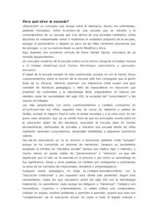 Para qué sirve la escuela?
¿Educación? un concepto que divaga entre lo abstracto, tácito, los eufemismos,
palabras reciclados, entre lo arcaico de una escuela que se extraña y lo
contemporáneo de un escuela que vive dentro de una sociedad cambiante. Como
docentes es indispensable volver a replantear el verdadero propósito de la escuela,
sosegar el pensamiento y alejarlo un poco de las miles corrientes educativas que
los atosigan, y ver su esencia desde su parte filosófica y ética.
Aquí dejamos une excelente artículo de Petra Llamas García, articulista de La
Jornada Aguascalientes.
Un concepto moderno de la escuela coloca en la misma categoría el trabajo manual
y el trabajo intelectual. José Carlos Mariátegui (periodista y pensador
peruano)
El papel de la escuela siempre ha sido cuestionado, aunque no con la fuerza. Estos
cuestionamientos sobre la función de la escuela sólo han conseguido que la gente
dude de su eficacia, mientras observan con impotencia cómo surgen una gran
cantidad de literatura pedagógica y miles de especialistas en educación que
proponen los contenidos y la metodología ideal, amparándose en tópicos tan
manidos como las necesidades del siglo XXI, la sociedad del “conocimiento” y las
nuevas tecnologías.
Los más perjudicados con estos cuestionamientos y cambios constantes en
el currículum son los niños, seguidos muy de cerca de maestros y padres de
familia, aunque el impacto final lo sufre la propia sociedad y a la vista está. Es tan
grave esta situación, que ya va siendo hora de que los principales involucrados en
la educación dejen de dar bandazos, buscando la escuela ideal en teorías
decimonónicas, disfrazadas de actuales y rescaten esa escuela donde los niños
realmente aprendan conocimientos, desarrollen habilidades y adquieran auténticos
valores.
Hoy día los educadores ya no se atreven a pronunciar palabras como “estudiar”
porque se ha convertido en sinónimo de memorizar; tampoco es socialmente
aceptado el término de “disciplina escolar” porque eso implica rigor y maltrato, y
mucho menos se puede hablar de “perseverancia” o “esfuerzo” ya que ello
significaría que el niño se ha aburrido en el proceso y por tanto su aprendizaje no
fue significativo. Estas y otras palabras se cambian por neologismos o eufemismos
so pena de ser tachados de tradicionales, obsoletos y antipedagógicos.
Cualquier teoría pedagógica en boga se compara automáticamente con la
“educación tradicional” y por supuesto esta última sale perdiendo. Según este
razonamiento, todos los que estudiaron antes del siglo XXI con la metodología
tradicional, no aprendieron nada porque los obligaron a “memorizar”. Tampoco son
innovadores, creativos o emprendedores, ni saben utilizar una computadora,
trabajar en equipo, resolver problemas o aprender a aprender, puesto que esas son
“competencias” de la educación actual. Es como si todo el legado cultural y
 