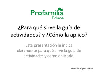 ¿Para qué sirve la guía de actividades? y ¿Cómo la aplico? Esta presentación le indica claramente para qué sirve la guía de actividades y cómo aplicarla. Germán López Suárez 