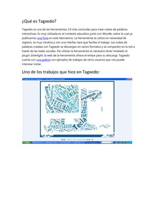 ¿Qué es Tagxedo?
Tagxedo es una de las herramientas 2.0 más conocidas para crear nubes de palabras
interactivas. Es muy utilizada en el contexto educativo junto con Wordle, sobre la cual ya
publicamos una ficha en este laboratorio. La herramienta se utiliza sin necesidad de
registro, es muy intuitiva y con una interfaz clara que facilita el trabajo. Las nubes de
palabras creadas con Tagxedo se descargan en varios formatos y se comparten en la red a
través de las redes sociales. Par utilizar la herramienta es necesario tener instalado el
plugin Silverlight, la web de la herramienta ofrece el enlace para su descarga. Tagxedo
cuenta con una galería con ejemplos de trabajos de otros usuarios que nos puede
interesar visitar.

Uno de los trabajos que hice en Tagxedo:

 