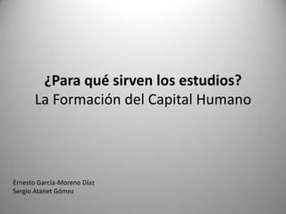 ¿Para qué sirven los estudios?
      La Formación del Capital Humano




Ernesto García-Moreno Díaz
Sergio Atanet Gómez
 