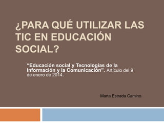 ¿PARA QUÉ UTILIZAR LAS
TIC EN EDUCACIÓN
SOCIAL?
“Educación social y Tecnologías de la
Información y la Comunicación”. Artículo del 9
de enero de 2014.

Marta Estrada Camino.

 