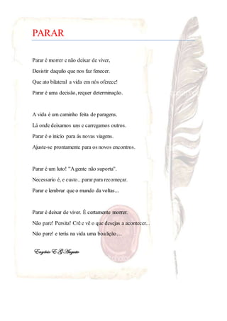 PARAR
Parar é morrer e não deixar de viver,
Desistir daquilo que nos faz fenecer.
Que ato bilateral a vida em nós oferece!
Parar é uma decisão, requer determinação.
A vida é um caminho feita de paragens.
Lá onde deixamos uns e carregamos outros.
Parar é o inicio para ás novas viagens.
Ajuste-se prontamente para os novos encontros.
Parar é um luto! ''Agente não suporta''.
Necessario é, e custo...pararpara recomeçar.
Parar e lembrar que o mundo da voltas...
Parar é deixar de viver. É certamente morrer.
Não pare! Persita! Crê e vê o que desejas a acontecer...
Não pare! e terás na vida uma boalição…
EugénioE.GAugusto
 