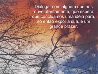 Dialogar com alguém que nos ouve atentamente, que espera que concluamos uma idéia para, só então expor a sua, é um grande prazer. 