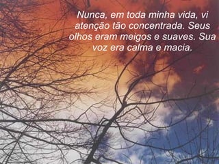Nunca, em toda minha vida, vi atenção tão concentrada. Seus olhos eram meigos e suaves. Sua voz era calma e macia. 