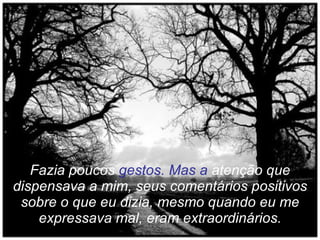Fazia poucos  gestos. Mas a  atenção que dispensava a mim, seus comentários positivos sobre o que eu dizia, mesmo quando eu me expressava mal, eram extraordinários. 