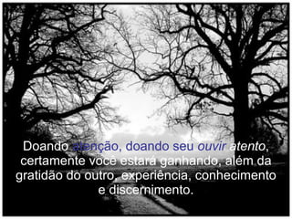 Doando  atenção, doando seu  ouvir  atento , certamente você estará ganhando, além da gratidão do outro, experiência, conhecimento e discernimento. 