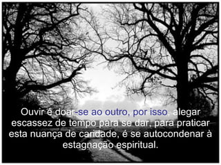 Ouvir é doar -se ao outro, por isso , alegar escassez de tempo para se dar, para praticar esta nuança de caridade, é se autocondenar à estagnação espiritual. 