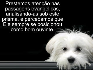 Prestemos atenção nas passagens evangélicas, analisando-as sob este prisma, e percebamos que Ele sempre se posicionou como bom ouvinte. 
