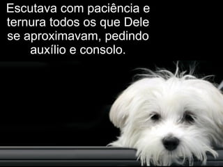 Escutava com paciência e ternura todos os que Dele se aproximavam, pedindo auxílio e consolo. 