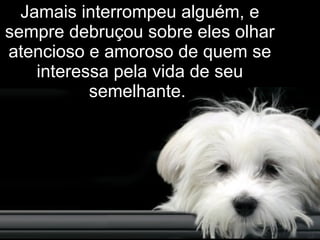 Jamais interrompeu alguém, e sempre debruçou sobre eles olhar atencioso e amoroso de quem se interessa pela vida de seu semelhante.   