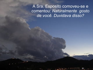 A Sra. Esposito comoveu-se e comentou:  Naturalmente  gosto de você. Duvidava disso? 