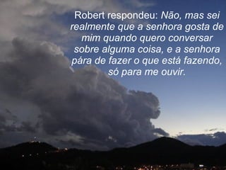 Robert respondeu:  Não, mas sei realmente que a senhora gosta de mim quando quero conversar sobre alguma coisa, e a senhora pára de fazer o que está fazendo, só para me ouvir. 