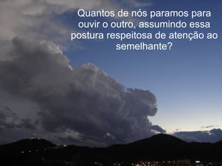 Quantos de nós paramos para ouvir o outro, assumindo essa postura respeitosa de atenção ao semelhante? 