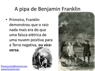 A pipa de Benjamin Franklin
• Primeiro, Franklin
demonstrou que o raio
nada mais era do que
uma faísca elétrica de
uma nuvem positiva para
a Terra negativa, ou viceversa.

flavioscunha@hotmail.com
www.fisicareal.com

 