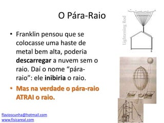 O Pára-Raio
• Franklin pensou que se
colocasse uma haste de
metal bem alta, poderia
descarregar a nuvem sem o
raio. Daí o nome “páraraio”: ele inibiria o raio.
• Mas na verdade o pára-raio
ATRAI o raio.
flavioscunha@hotmail.com
www.fisicareal.com

 