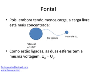 Ponta!
• Pois, embora tendo menos carga, a carga livre
está mais concentrada:
Fio ligando

Potencial UB

Potencial
UA=100V

• Como estão ligadas, as duas esferas tem a
mesma voltagem: UA = UB.
flavioscunha@hotmail.com
www.fisicareal.com

 