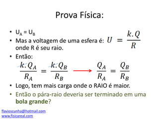 Prova Física:
• UA = UB
• Mas a voltagem de uma esfera é:
onde R é seu raio.
• Então:

• Logo, tem mais carga onde o RAIO é maior.
• Então o pára-raio deveria ser terminado em uma
bola grande?
flavioscunha@hotmail.com
www.fisicareal.com

 