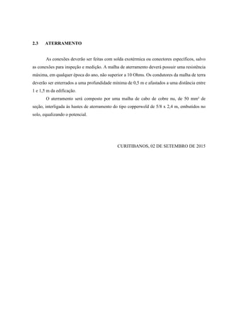 2.3 ATERRAMENTO
As conexões deverão ser feitas com solda exotérmica ou conectores específicos, salvo
as conexões para inspeção e medição. A malha de aterramento deverá possuir uma resistência
máxima, em qualquer época do ano, não superior a 10 Ohms. Os condutores da malha de terra
deverão ser enterrados a uma profundidade mínima de 0,5 m e afastados a uma distância entre
1 e 1,5 m da edificação.
O aterramento será composto por uma malha de cabo de cobre nu, de 50 mm² de
seção, interligada às hastes de aterramento do tipo copperweld de 5/8 x 2,4 m, embutidos no
solo, equalizando o potencial.
CURITIBANOS, 02 DE SETEMBRO DE 2015
 