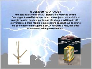 O QUE É UM PÁRA-RAIOS ?
Um pára-raios é um SPDA - Sistema de Proteção contra
Descargas Atmosféricas que tem como objetivo encaminhar a
energia do raio, desde o ponto que ele atinge a edificação até o
aterramento, o mais rápido e mais seguro possível. Ao contrário
do que o nome dele sugere o SPDA não pára o raio, não atrai
raios e nem evita que o raio caia.
 