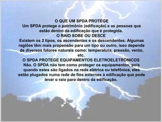 O QUE UM SPDA PROTEGE
Um SPDA protege o patrimônio (edificação) e as pessoas que
estão dentro da edificação que é protegida.
O RAIO SOBE OU DESCE
Existem os 2 tipos, os ascendentes e os descendentes. Algumas
regiões têm mais propensão para um tipo ou outro, isso depende
de diversos fatores naturais como: temperatura, pressão, vento,
etc.
O SPDA PROTEGE EQUIPAMENTOS ELETROELETRÔNICOS
Não. O SPDA não tem como proteger os equipamentos, pois
quando estes são ligados na rede elétrica ou telefônica, eles
estão plugados numa rede de fios externos à edificação que pode
levar o raio para dentro da edificação.
 