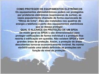 COMO PROTEGER OS EQUIPAMENTOS ELETRÔNICOS
Os equipamentos eletroeletrônicos podem ser protegidos
por protetores eletrônicos (supressores de surtos), as
vezes popularmente chamado de forma equivocada de
“filtros de linha“. Eles são instalados nos quadros de
energia e telefonia e perto dos equipamentos eletrônicos
que se deseja proteger.
QUAL O ALCANCE DA PROTEÇÃO DE UM SPDA
De modo geral os SPDA´s são dimensionados para
proteger edificações de forma individual e a proteção fica
restrita à edificação em questão. Não existem SPDA`s com
grandes áreas de proteção. Assim, a proteção de áreas
descobertas torna-se economicamente inviável. Na norma
nbr5419 existe uma tabela definindo as proteções em
função do nível de proteção.
 