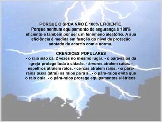 PORQUE O SPDA NÃO É 100% EFICIENTE
Porque nenhum equipamento de segurança é 100%
eficiente e também por ser um fenômeno aleatório. A sua
eficiência é medida em função do nível de proteção
adotado de acordo com a norma.
CRENDICES POPULARES
- o raio não cai 2 vezes no mesmo lugar. - o pára-raios da
igreja protege toda a cidade. - árvores atraiem raios. -
espelhos atraiem raios. - cercas atraiem raios. - o pára-
raios puxa (atrai) os raios para si. - o pára-raios evita que
o raio caia. - o pára-raios protege equipamentos elétricos.
 