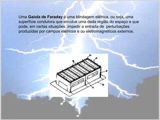 Uma Gaiola de Faraday é uma blindagem elétrica, ou seja, uma
superfície condutora que envolve uma dada região do espaço e que
pode, em certas situações, impedir a entrada de perturbações
produzidas por campos elétricos e ou eletromagnéticos externos.
 