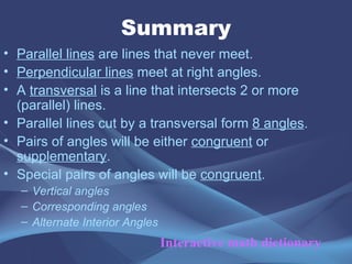 Summary Parallel lines are lines that never meet. Perpendicular lines meet at right angles. A transversal is a line that intersects 2 or more (parallel) lines. Parallel lines cut by a transversal form 8 angles . Pairs of angles will be either congruent or supplementary . Special pairs of angles will be congruent . Vertical angles Corresponding angles Alternate Interior Angles Interactive math dictionary