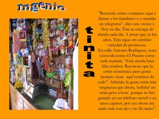 “Recuerdo cómo veníamos aquí a
llamar a los familiares o a mandar
 un telegrama”, dice una vecina y.
  Hoy en día, Tina se encarga de
abrirla cada día. A pesar que ya los
    años, Tina sigue sin cambiar
       variedad de productos.
En calle Antonio Rodríguez, zona
 conocida como El Puente como
  cada mañana. “Esta tienda hace
   falta tendera. Reconoce que la
    crisis económica pero gente
  siempre viene aquí tenemos de
todo”. Además, la gente tenía más
 vergüenza que ahora, ‘sefiaba’ no
 tenía pero a hora porque se han
gastado en un teléfono móvil o en
  unos zapatos, por eso ahora me
ando más con ojo y no fío tanto”.
 