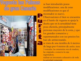 se han introducido pocas
modificaciones. una de estas
modificaciones es que el
mostrador es nuevo.
Observaciones el bien se encuentra
en el barrio de vegueta se queja la
dueña que en la actualidad tiene
poca clientela, principalmente
personas mayores de la zona, y que
los grandes comercios y
supermercados con sus precios los
han ido arrinconando.
se trata de una tiendita de 6 metros
de larga por 4 metros de ancho. tiene
3 entradas. las estanterias son de madera,
las originales. conserva la caja
registradora.
realizar un inventario exhaustivo de toda
la actividad comercial.
 