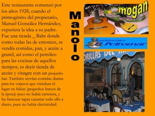 Este restaurante comenzó por
los años 1928, cuando el
primogénito del propietario,
Manuel González Hernández,
expusiera la idea a su padre.
Fue una tienda _ Bahr donde
como todas las de entonces, se
vendía comidas, pan, y aceite a
granel, así como el petróleo
para las cocinas de aquellos
tiempos, es decir tienda de
aceite y vinagre con un pequeño
bar. También servían comidas diarias
para los viajeros que visitaban el
lugar en falúas (pequeños barcos de
la época) pues no había carretera, y
las famosas tapas canarias todo ello a
diario, pues no había electricidad.
 