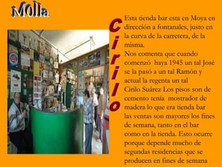 Esta tienda bar esta en Moya en
dirección a fontanales, justo en
la curva de la carretera, de la
misma.
Nos comenta que cuando
comenzó haya 1945 un tal José
se la pasó a un tal Ramón y
actual la regenta un tal
Cirilo Suárez Los pisos son de
cemento tenía mostrador de
madera lo que era tienda bar
las ventas son mayores los fines
de semana, tanto en el bar
como en la tienda. Esto ocurre
porque depende mucho de
segundas residencias que se
producen en fines de semana
 