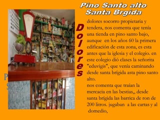 dolores socorro propietaria y
tendera, nos comenta que tenía
una tienda en pino santo bajo,
aunque en los años 60 la primera
edificación de esta zona, es esta
antes que la iglesia y el colegio. en
este colegio dió clases la señorita
"eduvigis", que venía caminando
desde santa brígida asta pino santo
alto.
nos comenta que traían la
mercacia en las bestias,, desde
santa brígida las barrica de ron de
200 litros. jugaban a las cartas y al
 domedio,
 