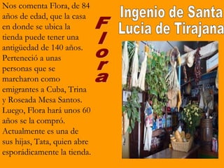 Nos comenta Flora, de 84
años de edad, que la casa
en donde se ubica la
tienda puede tener una
antigüedad de 140 años.
Perteneció a unas
personas que se
marcharon como
emigrantes a Cuba, Trina
y Roseada Mesa Santos.
Luego, Flora hará unos 60
años se la compró.
Actualmente es una de
sus hijas, Tata, quien abre
esporádicamente la tienda.
 