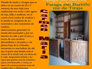 Tienda de aceite y vinagre que se
ubica en un cuarto de (5 x 5
metros), de una vieja casa
tradicional con techo a dos aguas
de teja, tiílla y maderas. en el
cuarto tiene suelos de madera y
la tienda se compone de un
mostrador y dos estanterías de
madera.
observaciones generales: la
tienda del mostrador y por un
lateral a la calle y por el otro, a
través de una escalera
descendente a un patio y a la
planta baja de la vivienda,
encuentra en una ladera, de ahí
que la parte alta donde está el
cuarto de la tienda esté a la altura de
la calle. despachaba bebida y las
tapas que ponían eran de manises y
queso con bizcocho. a veces, en
época de matanza ponían carne de
cochino frito y chicharrones
 
