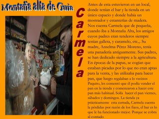 Antes de esta estuvieron en un local,
donde tenían el bar y la tienda en un
único espacio y donde había un
mostrador y estanterías de madera.
Nos cuenta Carmela que de pequeña,
cuando iba a Montaña Alta, los amigos
cuyos padres eran tenderos siempre
tenían galleta, y caramelo, etc.,. Su
madre, Anselma Pérez Moreno, tenía
una panadería antiguamente. Sus padres,
se han dedicado siempre a la agricultura.
En épocas de la papas, se cogían que
estaban picadas por lo que no eran aptas
para la venta, y las utilizaba para hacer
pan, que luego regalaban a lo vecinos
Paquito, les comentó que él podía vender el
pan en la tienda y comenzaron a hacer este
pan más habitual. Solía hacer el pan viernes,
sábados y domingos. La tienda ya
prácticamente esta cerrada, Carmela cuenta
la pérdidas por razón de los fiaos, el bar es lo
que le ha funcionado mejor. Porque se cobra
al contado
 