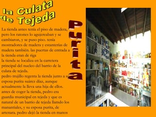 La tienda antes tenía el piso de madera,
pero los ratones lo agujereaban y se
cambiaron, y se puso piso. tenía
mostradores de madera y estanterías de
madera también. las puertas de entrada a
la tienda eran de riga
la tienda se localiza en la carretera
principal del nucleo del barrio de la
culata de tejeda.
pedro trujillo regenta la tienda junto a su
esposa purita suárez díaz, aunque
actualmente la lleva una hija de ellos.
antes de coger la tienda, pedro era
guardia municipal en tejeda y que es
natural de un barrio de tejeda llamdo los
manantiales, y su esposa purita, de
artenara. pedro dejó la tienda en manos
 